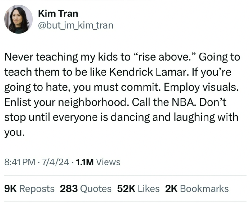 screenshot - Kim Tran Never teaching my kids to "rise above." Going to teach them to be Kendrick Lamar. If you're going to hate, you must commit. Employ visuals. Enlist your neighborhood. Call the Nba. Don't stop until everyone is dancing and laughing wit